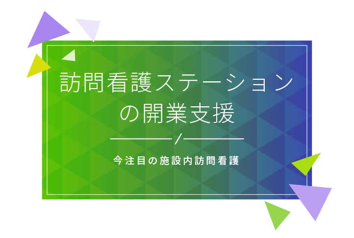 訪問介護ステーションの開業支援 今注目の施設内訪問看護